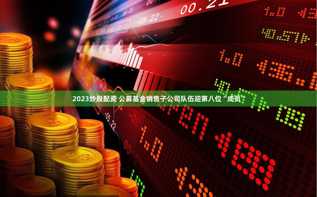 2023炒股配资 公募基金销售子公司队伍迎第八位“成员”