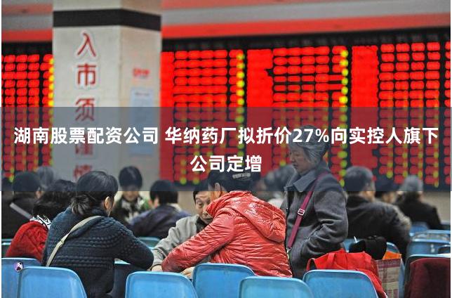 湖南股票配资公司 华纳药厂拟折价27%向实控人旗下公司定增