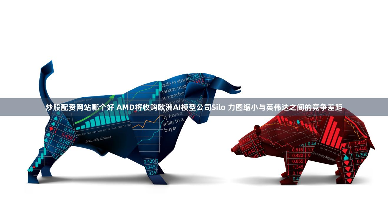 炒股配资网站哪个好 AMD将收购欧洲AI模型公司Silo 力图缩小与英伟达之间的竞争差距