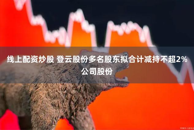 线上配资炒股 登云股份多名股东拟合计减持不超2%公司股份