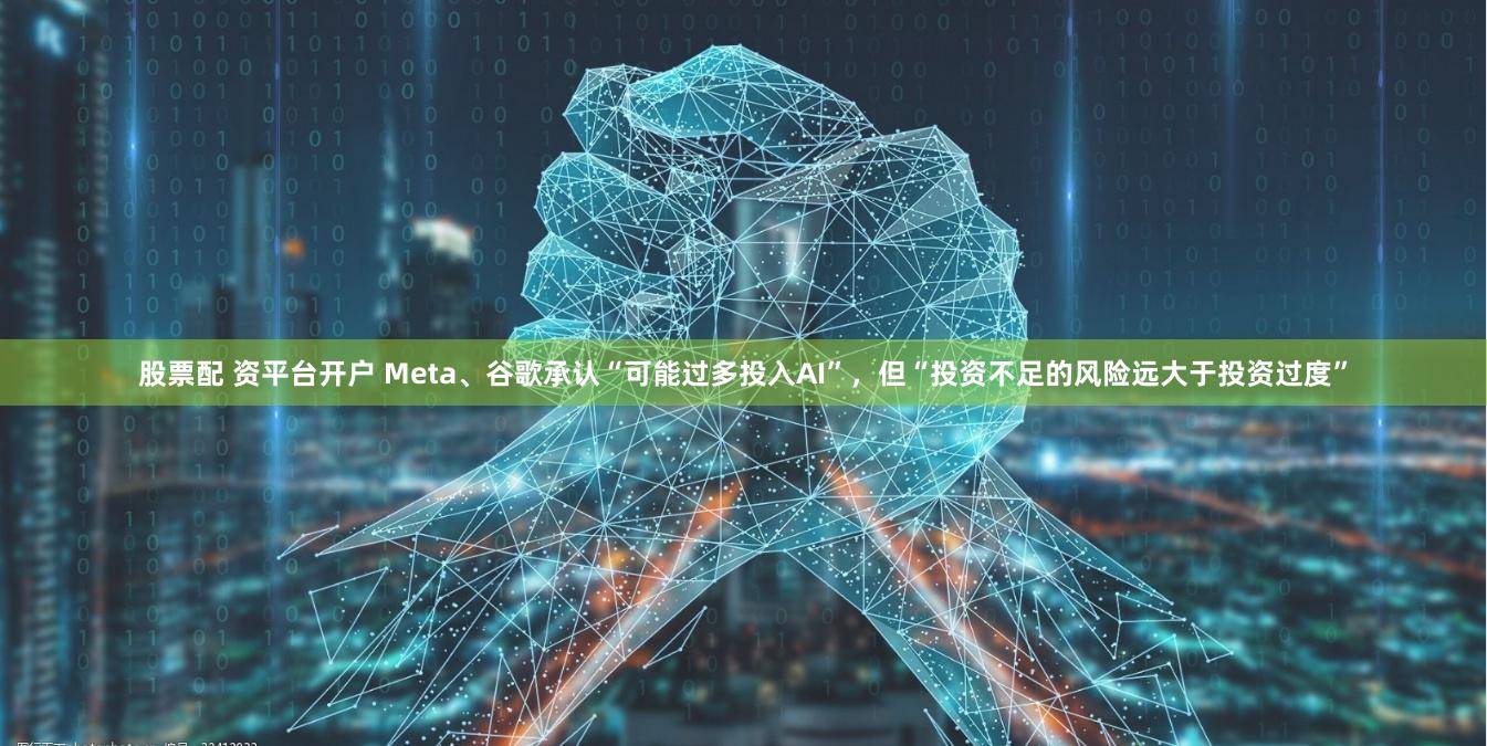 股票配 资平台开户 Meta、谷歌承认“可能过多投入AI”，但“投资不足的风险远大于投资过度”