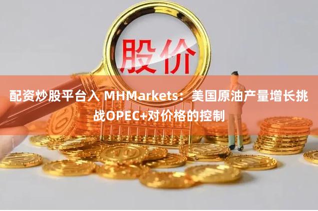 配资炒股平台入 MHMarkets：美国原油产量增长挑战OPEC+对价格的控制