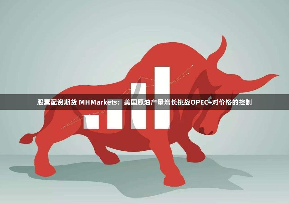 股票配资期货 MHMarkets：美国原油产量增长挑战OPEC+对价格的控制