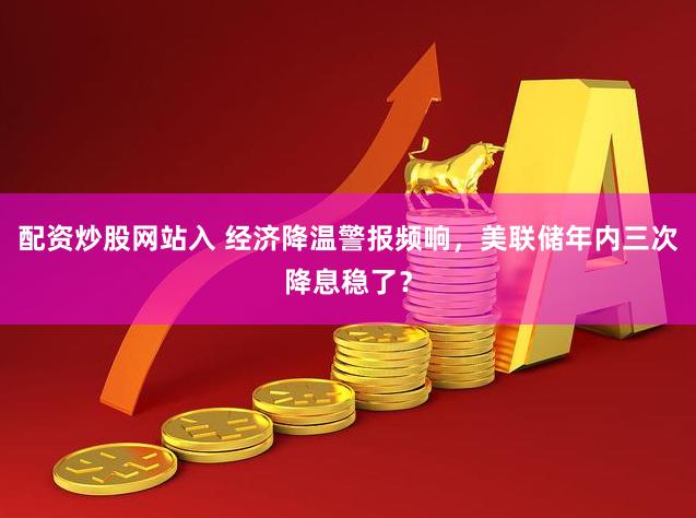 配资炒股网站入 经济降温警报频响，美联储年内三次降息稳了？