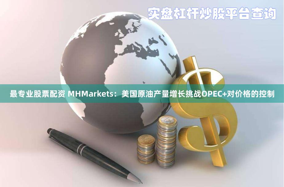 最专业股票配资 MHMarkets：美国原油产量增长挑战OPEC+对价格的控制