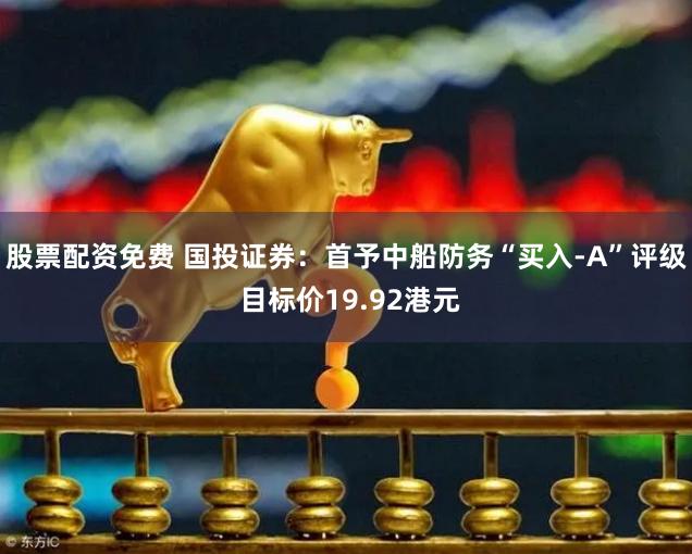 股票配资免费 国投证券：首予中船防务“买入-A”评级 目标价19.92港元