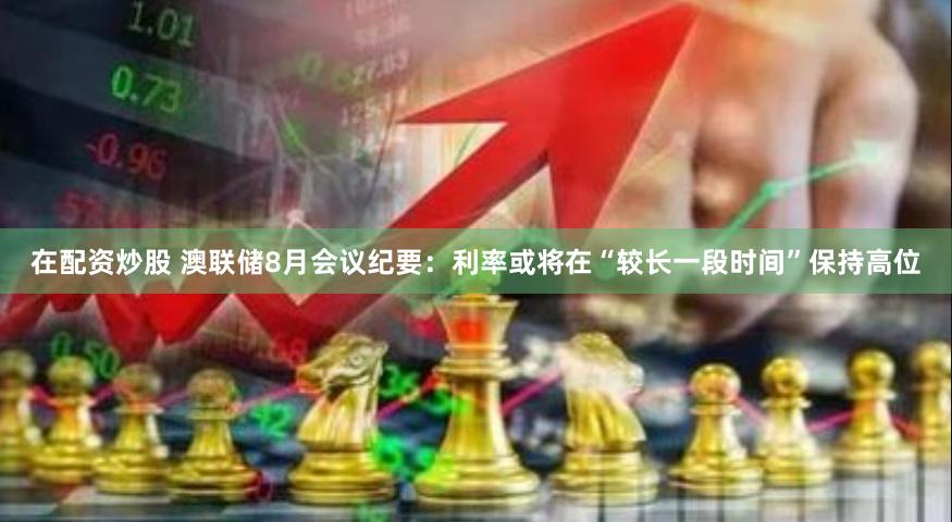 在配资炒股 澳联储8月会议纪要：利率或将在“较长一段时间”保持高位