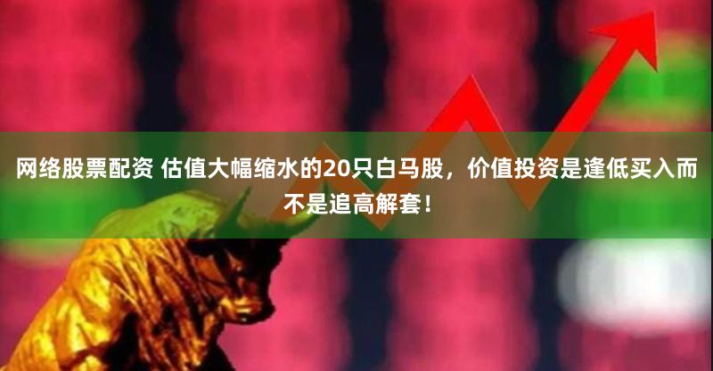 网络股票配资 估值大幅缩水的20只白马股，价值投资是逢低买入而不是追高解套！