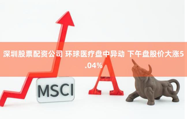 深圳股票配资公司 环球医疗盘中异动 下午盘股价大涨5.04%