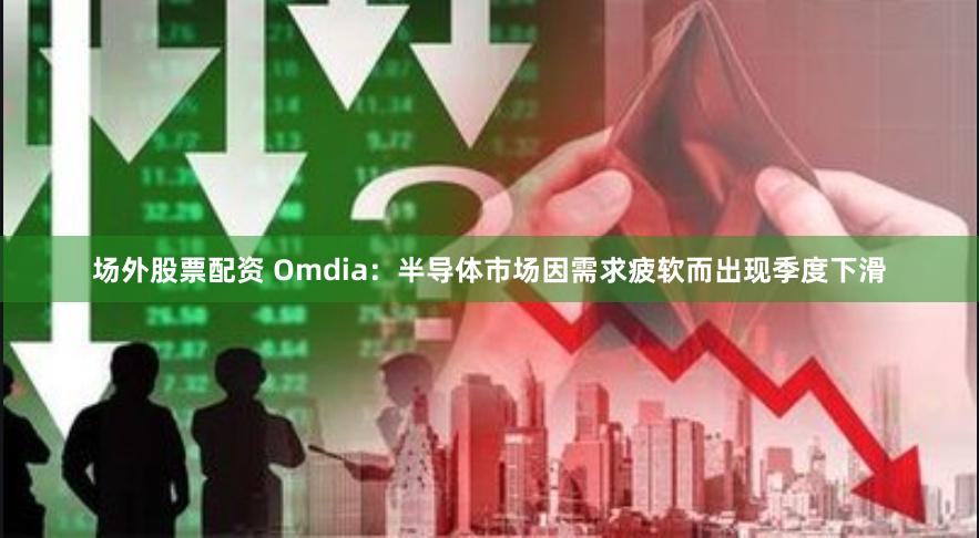 场外股票配资 Omdia：半导体市场因需求疲软而出现季度下滑