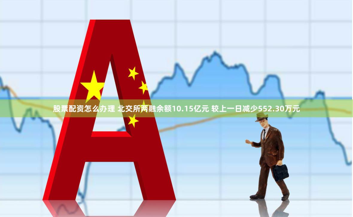 股票配资怎么办理 北交所两融余额10.15亿元 较上一日减少552.30万元