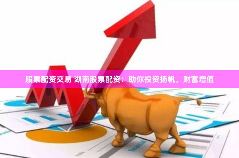 股票配资交易 湖南股票配资：助你投资扬帆，财富增值